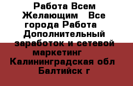 Работа Всем Желающим - Все города Работа » Дополнительный заработок и сетевой маркетинг   . Калининградская обл.,Балтийск г.